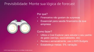 © 2018, Amazon Web Services, Inc. or its Affiliates. All rights reserved.
Previsibilidade: Monte sua lógica de forecast
Por que?
• Financeiros não gostam de surpresas
• Essencial para saúde financeira da sua
empresa
Como fazer?
• Utilize o Cost Explorer para estudar o seu padrão
de gasto (serviço, sazonalidades, etc)
• Revise-o semanalmente, use o AWS Budgets
• Estabeleça metas: 5% variação
 