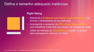 © 2018, Amazon Web Services, Inc. or its Affiliates. All rights reserved.© 2018, Amazon Web Services, Inc. or its affiliates. All rights reserved.
Right Sizing
• Selecione a instância com menor custo disponível que
atenda a necessidade da sua aplicação
• Acompanhe o consumo de CPU, RAM, Disco e Rede
para identificar instâncias que podem ser redimensionadas
• Utilize as métricas do CloudWatch e instale os plugins
para acompanhar consumo de RAM
Defina o tamanho adequado instâncias
 