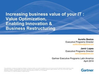 This presentation, including any supporting materials, is owned by Gartner, Inc. and/or its affiliates and is for the sole use of the intended Gartner audience or other
authorized recipients. This presentation may contain information that is confidential, proprietary or otherwise legally protected, and it may not be further copied,
distributed or publicly displayed without the express written permission of Gartner, Inc. or its affiliates.
© 2012 Gartner, Inc. and/or its affiliates. All rights reserved.
Increasing business value of your IT :
Value Optimization,
Enabling Innovation &
Business Restructuring
Aurelio Bastos
Executive Programs Director
aurelio.bastos@gartner.com
Jamir Lopes
Executive Programs Director
jamir.lopes@gartner.com
Gartner Executive Programs Latin America
April 2014
 