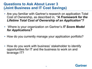 10
Questions to Ask About Lever 3
(Joint Business and IT Cost Savings)
• Are you familiar with Gartner’s research on application Total
Cost of Ownership, as described in, “A Framework for the
Lifetime Total Cost of Ownership of an Application”?
• Where is your organization on Gartner’s IT Score Model
for Applications?
• How do you currently manage your application portfolio?
• How do you work with business’ stakeholder to identify
opportunities for IT and the business to work on and
leverage IT?
 