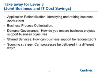 13
Take away for Lever 3
(Joint Business and IT Cost Savings)
• Application Rationalization; Identifying and retiring business
applications
• Business Process Optimization.
• Demand Governance: How do you ensure business projects
support business objectives
• Shared Services: How can business support be rationalized ?
• Sourcing strategy: Can processes be delivered in a different
way?
 