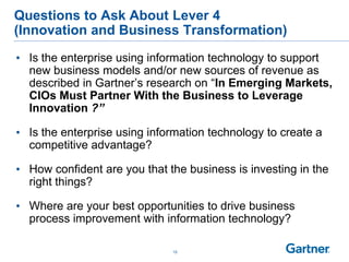 15
Questions to Ask About Lever 4
(Innovation and Business Transformation)
• Is the enterprise using information technology to support
new business models and/or new sources of revenue as
described in Gartner’s research on “In Emerging Markets,
CIOs Must Partner With the Business to Leverage
Innovation ?”
• Is the enterprise using information technology to create a
competitive advantage?
• How confident are you that the business is investing in the
right things?
• Where are your best opportunities to drive business
process improvement with information technology?
 