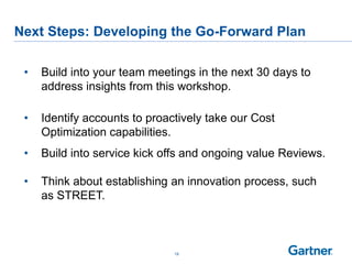 19
Next Steps: Developing the Go-Forward Plan
• Build into your team meetings in the next 30 days to
address insights from this workshop.
• Identify accounts to proactively take our Cost
Optimization capabilities.
• Build into service kick offs and ongoing value Reviews.
• Think about establishing an innovation process, such
as STREET.
 