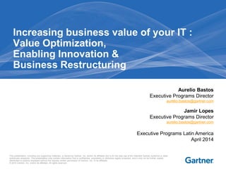 This presentation, including any supporting materials, is owned by Gartner, Inc. and/or its affiliates and is for the sole use of the intended Gartner audience or other
authorized recipients. This presentation may contain information that is confidential, proprietary or otherwise legally protected, and it may not be further copied,
distributed or publicly displayed without the express written permission of Gartner, Inc. or its affiliates.
© 2012 Gartner, Inc. and/or its affiliates. All rights reserved.
Increasing business value of your IT :
Value Optimization,
Enabling Innovation &
Business Restructuring
Aurelio Bastos
Executive Programs Director
aurelio.bastos@gartner.com
Jamir Lopes
Executive Programs Director
aurelio.bastos@gartner.com
Executive Programs Latin America
April 2014
 