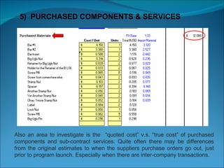5)  PURCHASED COMPONENTS & SERVICES Also an area to investigate is the  “quoted cost” v.s. “true cost” of purchased components and sub-contract services. Quite often there may be differences from the original estimates to when the suppliers purchase orders go out, just prior to program launch. Especially when there are inter-company transactions. 