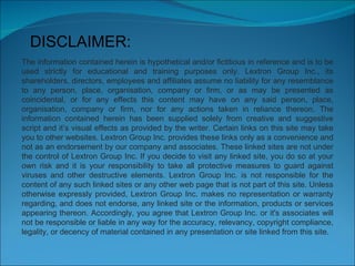 DISCLAIMER: The information contained herein is hypothetical and/or fictitious in reference and is to be used strictly for educational and training purposes only. Lextron Group Inc., its shareholders, directors, employees and affiliates assume no liability for any resemblance to any person, place, organisation, company or firm, or as may be presented as coincidental, or for any effects this content may have on any said person, place, organisation, company or firm, nor for any actions taken in reliance thereon. The information contained herein has been supplied solely from creative and suggestive script and it’s visual effects as provided by the writer. Certain links on this site may take you to other websites. Lextron Group Inc. provides these links only as a convenience and not as an endorsement by our company and associates. These linked sites are not under the control of Lextron Group Inc. If you decide to visit any linked site, you do so at your own risk and it is your responsibility to take all protective measures to guard against viruses and other destructive elements. Lextron Group Inc. is not responsible for the content of any such linked sites or any other web page that is not part of this site. Unless otherwise expressly provided, Lextron Group Inc. makes no representation or warranty regarding, and does not endorse, any linked site or the information, products or services appearing thereon. Accordingly, you agree that Lextron Group Inc. or it's associates will not be responsible or liable in any way for the accuracy, relevancy, copyright compliance, legality, or decency of material contained in any presentation or site linked from this site. 