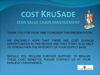 THANK YOU FOR YOUR TIME TO REVIEW THIS PRESENTATION. WE SINCERELY HOPE THAT THERE ARE COST SAVINGS OPPORTUNITIES IN THIS REVIEW AND THAT IT MAY ALSO HELP TO STRENGTHEN THE INTEGRITY OF YOUR SUPPLY BASE. SHOULD YOU REQUIRE FURTHER SUPPORT TO REALIZE THESE COST BENEFITS, PLEASE CONTACT US AT YOUR EARLIEST CONVENIENCE. 