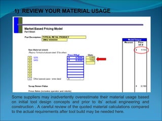 1)  REVIEW YOUR MATERIAL USAGE Some suppliers may inadvertently overestimate their material usage based on initial tool design concepts and prior to its’ actual engineering and construction . A careful review of the quoted material calculations compared to the actual requirements after tool build may be needed here. 
