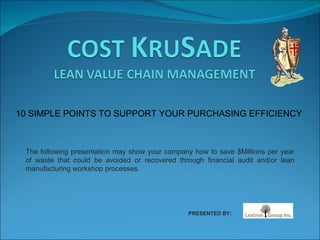10 SIMPLE POINTS TO SUPPORT YOUR PURCHASING EFFICIENCY The following presentation may show your company how to save $Millions per year of waste that could be avoided or recovered through financial audit and/or lean manufacturing workshop processes. PRESENTED BY: 