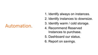 Automation.
1. Identify always on instances.
2. Identify instances to downsize.
3. Identify warm / cold storage.
4. Recommend Reserved
Instances to purchase.
5. Dashboard our status.
6. Report on savings.
 
