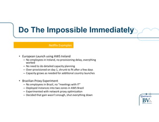 @adrianco
Do The Impossible Immediately
Ne#lix'Examples'
•  European'Launch'using'AWS'Ireland'
–  No'employees'in'Ireland,'no'provisioning'delay,'everything'
worked'
–  No'need'to'do'detailed'capacity'planning'
–  OverAprovisioned'on'day'1,'shrunk'to'ﬁt'aDer'a'few'days'
–  Capacity'grows'as'needed'for'addiGonal'country'launches'
•  Brazilian'Proxy'Experiment'
–  No'employees'in'Brazil,'no'“meeGngs'with'IT”'
–  Deployed'instances'into'two'zones'in'AWS'Brazil'
–  Experimented'with'network'proxy'opGmizaGon'
–  Decided'that'gain'wasn’t'enough,'shut'everything'down'
 