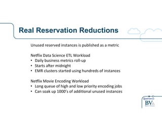 @adrianco
Real Reservation ReductionsSoaking(up(unused(reserva0ons(
Unused(reserved(instances(is(published(as(a(metric(
(
Ne9lix(Data(Science(ETL(Workload(
•  Daily(business(metrics(rollAup(
•  Starts(aBer(midnight(
•  EMR(clusters(started(using(hundreds(of(instances(
Ne9lix(Movie(Encoding(Workload(
•  Long(queue(of(high(and(low(priority(encoding(jobs(
•  Can(soak(up(1000’s(of(addi0onal(unused(instances(
 
