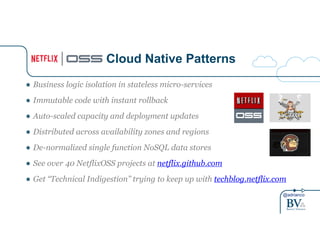 @adrianco
Cloud Native Patterns
● Business logic isolation in stateless micro-services
● Immutable code with instant rollback
● Auto-scaled capacity and deployment updates
● Distributed across availability zones and regions
● De-normalized single function NoSQL data stores
● See over 40 NetflixOSS projects at netflix.github.com
● Get “Technical Indigestion” trying to keep up with techblog.netflix.com
 