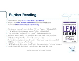 @adrianco
Further Reading
See www.battery.com for a list of portfolio investments
● Battery Ventures Blog http://www.battery.com/powered
● Adrian’s Blog http://perfcap.blogspot.com and Twitter @adrianco
● Slideshare http://slideshare.com/adriancockcroft
!
● Monitorama Opening Keynote Portland OR - May 7
th
, 2014 - Video available
● GOTO Chicago Opening Keynote May 20
th
, 2014 - Video available
● Qcon New York – Speed and Scale - June 11
th
, 2014 - Video available
● Structure - Cloud Trends - San Francisco - June 19th, 2014 - Video available
● GOTO Copenhagen/Aarhus – Denmark – Sept 25
th
, 2014
● DevOps Enterprise Summit - San Francisco - Oct 21-23rd, 2014 - Videos available
● GOTO Berlin - Germany - Nov 6th, 2014
● AWS Re:Invent - Las Vegas - Cloud Native Cost Optimization - November 14th, 2014
● Dockercon Europe - Amsterdam - Microservices - December 4th, 2014
 