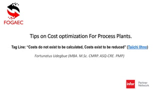 Tips on Cost optimization For Process Plants.
Fortunatus Udegbue (MBA. M.Sc. CMRP. ASQ-CRE. PMP)
Tag Line: “Costs do not exist to be calculated, Costs exist to be reduced” (Taiichi 0hno)
 