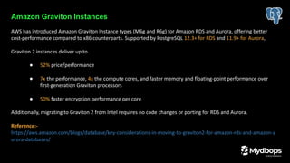 Amazon Graviton Instances
AWS has introduced Amazon Graviton Instance types (M6g and R6g) for Amazon RDS and Aurora, offering better
cost-performance compared to x86 counterparts. Supported by PostgreSQL 12.3+ for RDS and 11.9+ for Aurora,
Graviton 2 instances deliver up to
● 52% price/performance
● 7x the performance, 4x the compute cores, and faster memory and floating-point performance over
first-generation Graviton processors
● 50% faster encryption performance per core
Additionally, migrating to Graviton 2 from Intel requires no code changes or porting for RDS and Aurora.
Reference:-
https://aws.amazon.com/blogs/database/key-considerations-in-moving-to-graviton2-for-amazon-rds-and-amazon-a
urora-databases/
 