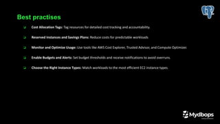 ❏ Cost Allocation Tags: Tag resources for detailed cost tracking and accountability.
❏ Reserved Instances and Savings Plans: Reduce costs for predictable workloads
❏ Monitor and Optimize Usage: Use tools like AWS Cost Explorer, Trusted Advisor, and Compute Optimizer.
❏ Enable Budgets and Alerts: Set budget thresholds and receive notifications to avoid overruns.
❏ Choose the Right Instance Types: Match workloads to the most efficient EC2 instance types.
Best practises
 
