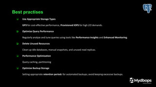 ❏ Use Appropriate Storage Types
GP3 for cost-effective performance, Provisioned IOPS for high I/O demands.
❏ Optimize Query Performance
Regularly analyze and tune queries using tools like Performance Insights and Enhanced Monitoring.
❏ Delete Unused Resources
Clean up idle databases, manual snapshots, and unused read replicas.
❏ Performance Optimization
Query caching, partitioning
❏ Optimize Backup Storage
Setting appropriate retention periods for automated backups; avoid keeping excessive backups.
Best practises
 