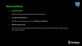 ❏ Scale with Demand
Adjust the number of replicas dynamically based on demand
❏ Turn Off Unused Databases
Stop RDS instances when not in use, Use RDS Pause and Resume
❏ Optimize Network Costs
RDS instances in the same region as the applications to minimize data transfer costs. Avoid excessive
cross-region replication.
Best practises
 