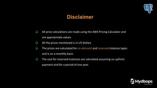 Disclaimer
❏ All price calculations are made using the AWS Pricing Calculator and
are approximate values
❏ All the prices mentioned is in US Dollars
❏ The prices are calculated for on-demand and reserved instance types
and is on a monthly basis
❏ The cost for reserved instances are calculated assuming no upfront
payment and for a period of one year.
 