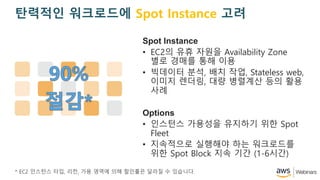 Spot Instance
? EC2? ?? ??? Availability Zone
?? ??? ?? ??
? ???? ??, ?? ??, Stateless web,
??? ???, ?? ???? ?? ??
??
Options
? ???? ???? ???? ?? Spot
Fleet
? ????? ???? ?? ?????
?? Spot Block ?? ?? (1-6??)
* EC2 ???? ??, ??, ?? ??? ?? ???? ??? ? ????.
???? ????? Spot Instance ??
 