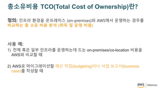 ????? TCO(Total Cost of Ownership)??
??: ??? ??? ????? (on-premises)? AWS?? ???? ???
???? ? ?? ?? ?? (?? ? ?? ??)
?? ?:
1) ?? ?? ?? ???? ????? ?? on-premises/co-location ???
AWS? ??? ?
2) AWS? ??????? ?? ??(budgeting)?? ?? ???(business
case)? ??? ?
 