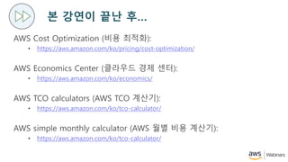 ? ??? ?? ?
AWS Cost Optimization (?? ???):
? https://aws.amazon.com/ko/pricing/cost-optimization/
AWS Economics Center (???? ?? ??):
? https://aws.amazon.com/ko/economics/
AWS TCO calculators (AWS TCO ???):
? https://aws.amazon.com/ko/tco-calculator/
AWS simple monthly calculator (AWS ?? ?? ???):
? https://aws.amazon.com/ko/tco-calculator/
 
