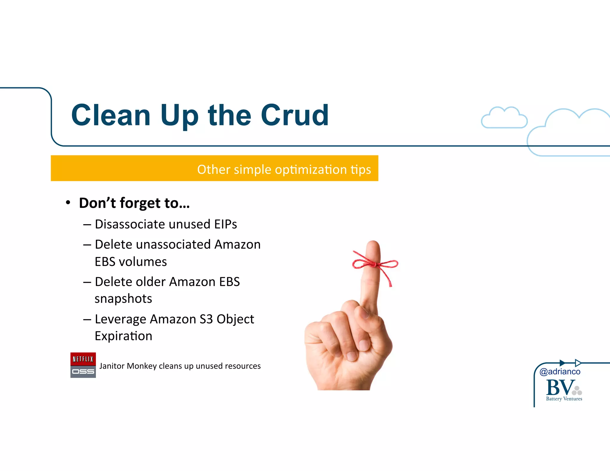 @adrianco 
Clean Up the Crud 
Other&simple&op-miza-on&-ps& 
• Don’t&forget&to…& 
– Disassociate&unused&EIPs& 
– Delete&unassociated&Amazon& 
EBS&volumes& 
– Delete&older&Amazon&EBS& 
snapshots& 
– Leverage&Amazon&S3&Object& 
Expira-on& 
& Janitor&Monkey&cleans&up&unused&resources& 
 