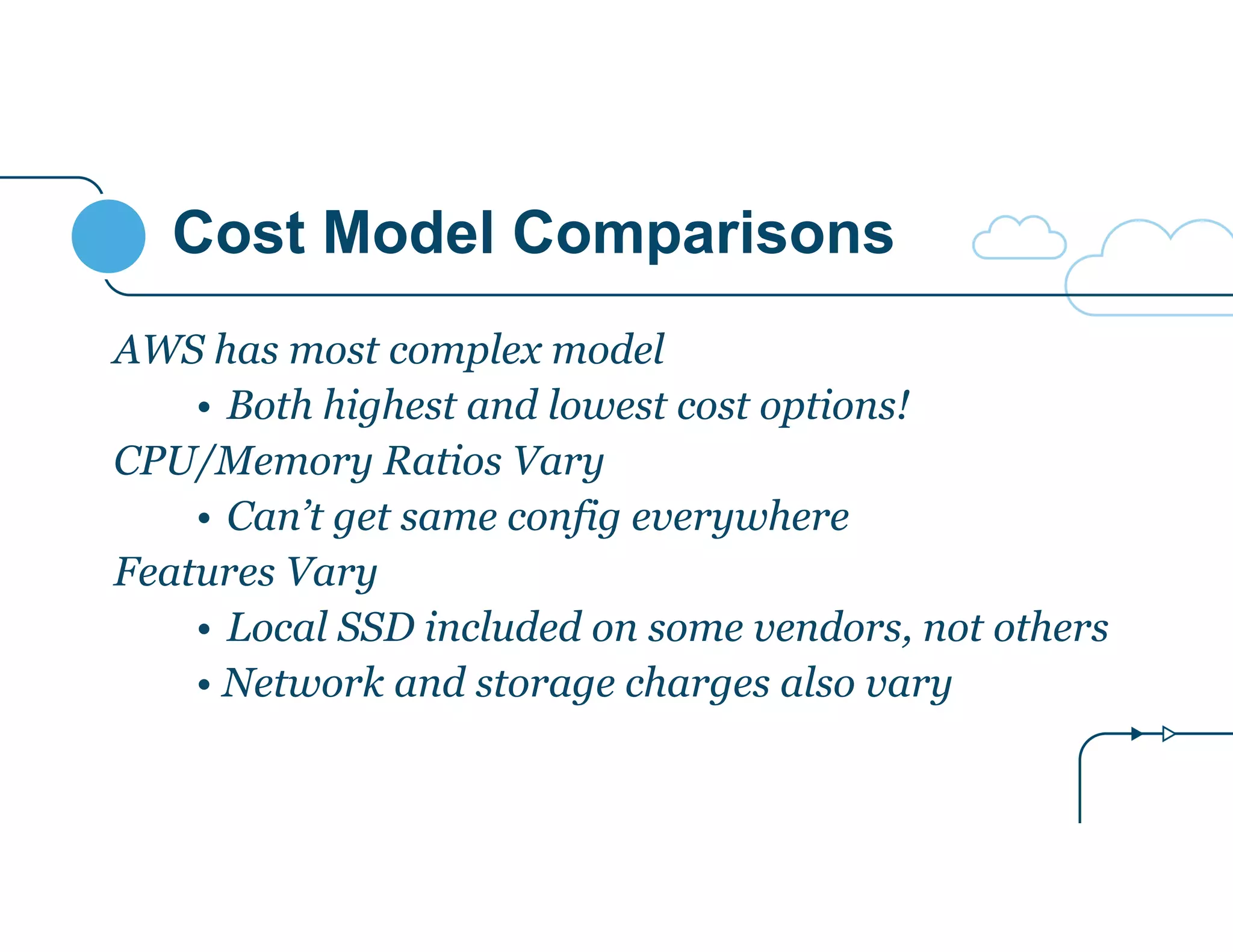 Cost Model Comparisons 
AWS has most complex model 
• Both highest and lowest cost options! 
CPU/Memory Ratios Vary 
• Can’t get same config everywhere 
Features Vary 
• Local SSD included on some vendors, not others 
• Network and storage charges also vary 
 