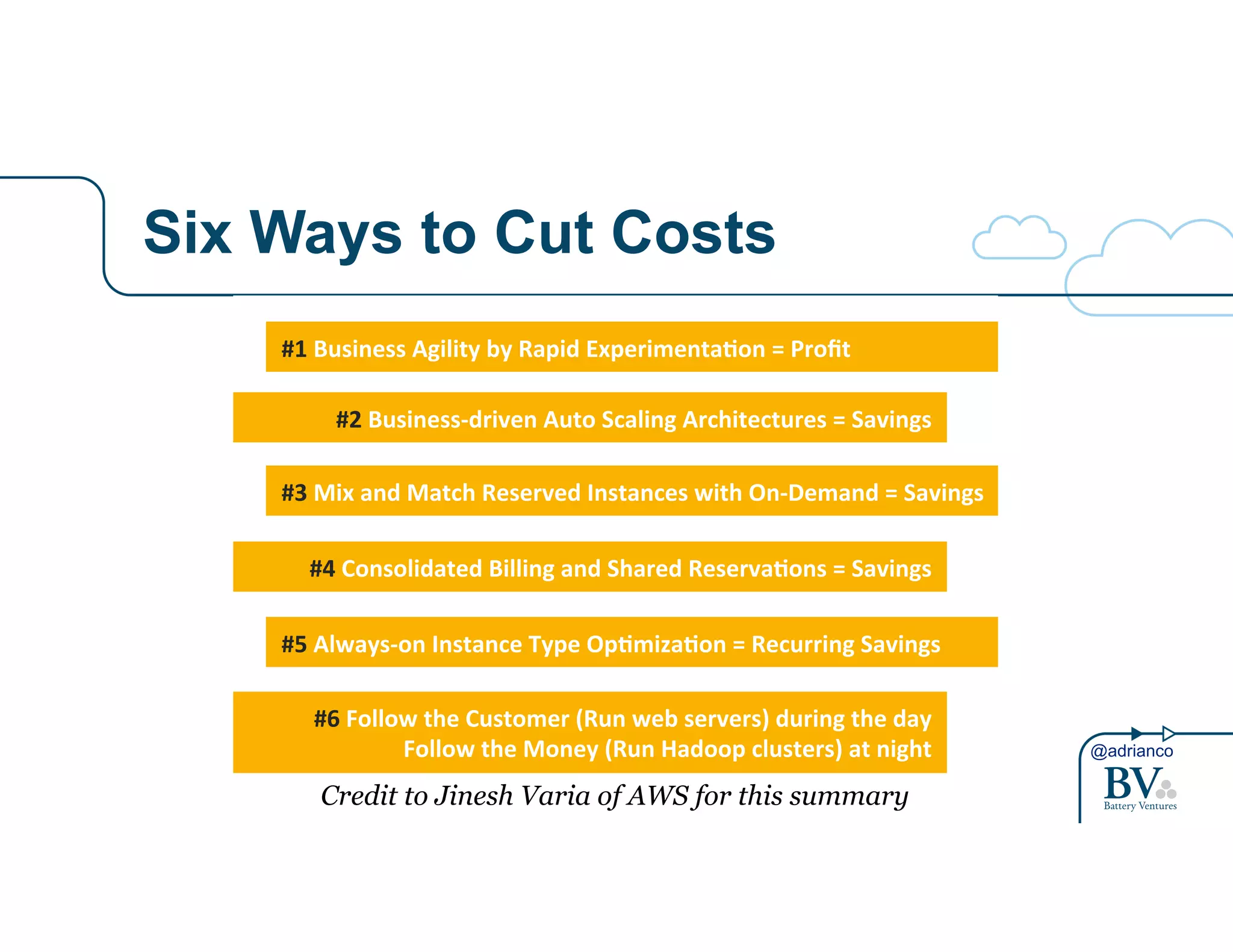 @adrianco 
Six Ways to Cut Costs 
Building#Cost>Aware#Cloud#Architectures# 
#1#Business#Agility#by#Rapid#Experimenta8on#=#Profit# 
#2#Business>driven#Auto#Scaling#Architectures#=#Savings## 
#3#Mix#and#Match#Reserved#Instances#with#On>Demand#=#Savings# 
#4#Consolidated#Billing#and#Shared#Reserva8ons#=#Savings# 
#5#Always>on#Instance#Type#Op8miza8on#=#Recurring#Savings# 
#6#Follow#the#Customer#(Run#web#servers)#during#the#day# 
Follow#the#Money#(Run#Hadoop#clusters)#at#night# 
Credit to Jinesh Varia of AWS for this summary 
 