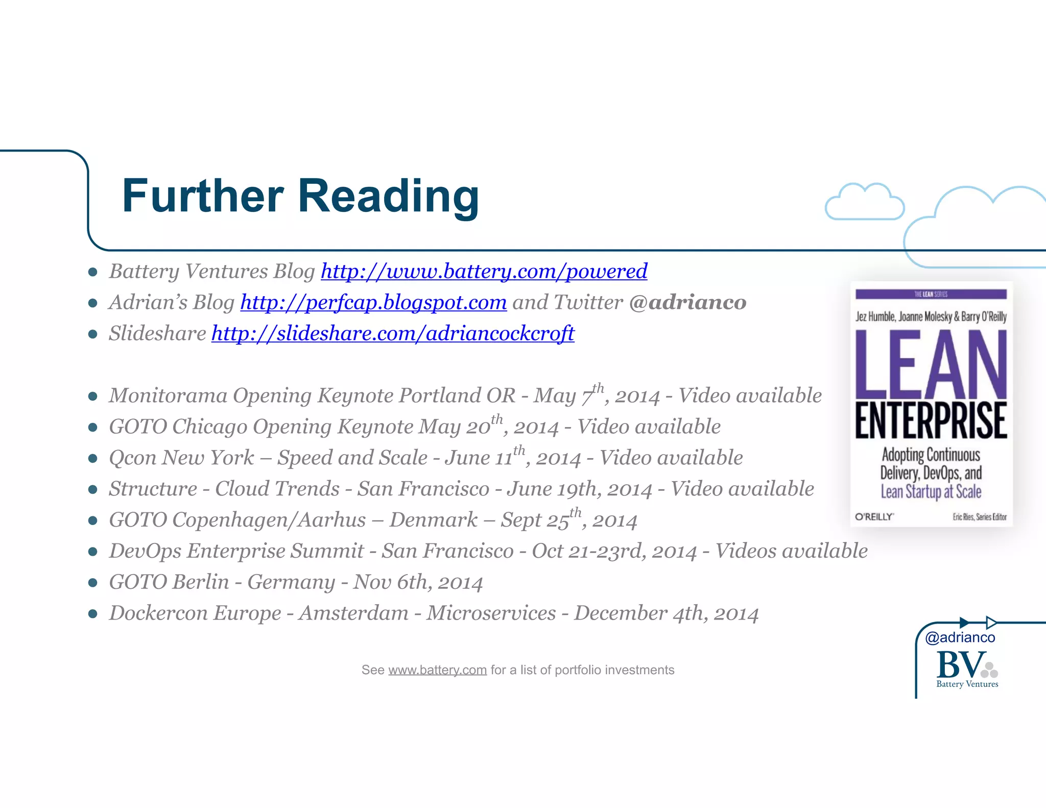 @adrianco 
Further Reading 
● Battery Ventures Blog http://www.battery.com/powered 
● Adrian’s Blog http://perfcap.blogspot.com and Twitter @adrianco 
● Slideshare http://slideshare.com/adriancockcroft 
! 
● Monitorama Opening Keynote Portland OR - May 7th, 2014 - Video available 
● GOTO Chicago Opening Keynote May 20th, 2014 - Video available 
● Qcon New York – Speed and Scale - June 11th, 2014 - Video available 
● Structure - Cloud Trends - San Francisco - June 19th, 2014 - Video available 
● GOTO Copenhagen/Aarhus – Denmark – Sept 25th, 2014 
● DevOps Enterprise Summit - San Francisco - Oct 21-23rd, 2014 - Videos available 
● GOTO Berlin - Germany - Nov 6th, 2014 
● Dockercon Europe - Amsterdam - Microservices - December 4th, 2014 
See www.battery.com for a list of portfolio investments 
