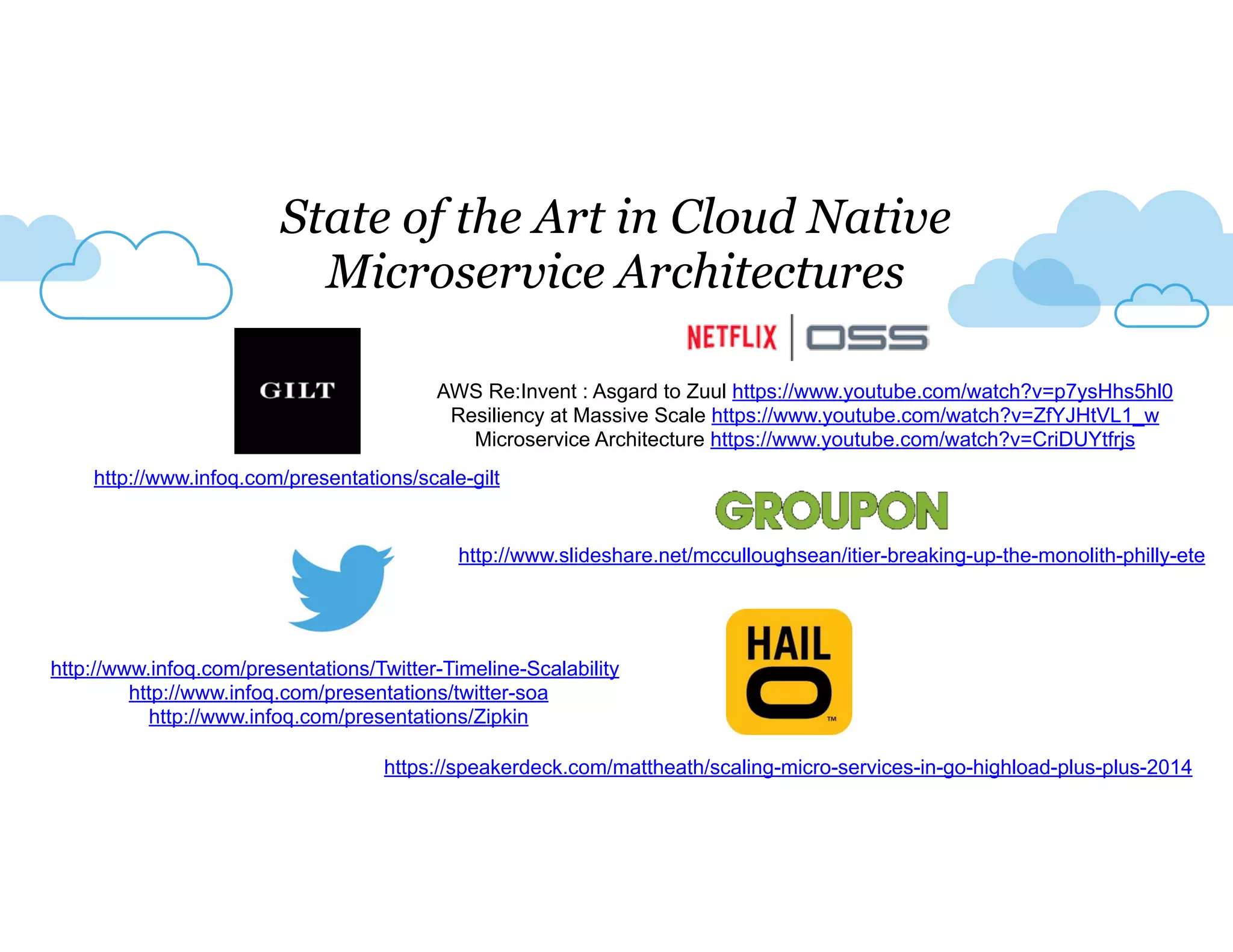 State of the Art in Cloud Native 
Microservice Architectures 
AWS Re:Invent : Asgard to Zuul https://www.youtube.com/watch?v=p7ysHhs5hl0 
Resiliency at Massive Scale https://www.youtube.com/watch?v=ZfYJHtVL1_w 
Microservice Architecture https://www.youtube.com/watch?v=CriDUYtfrjs 
http://www.infoq.com/presentations/scale-gilt 
http://www.slideshare.net/mcculloughsean/itier-breaking-up-the-monolith-philly-ete 
http://www.infoq.com/presentations/Twitter-Timeline-Scalability 
http://www.infoq.com/presentations/twitter-soa 
http://www.infoq.com/presentations/Zipkin 
https://speakerdeck.com/mattheath/scaling-micro-services-in-go-highload-plus-plus-2014 
 