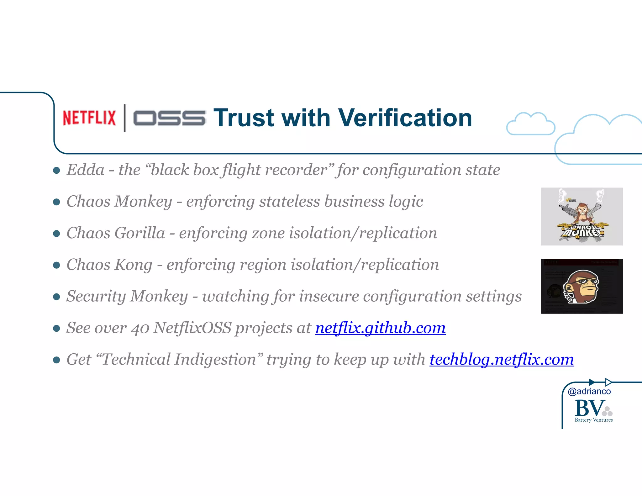 ● Edda - the “black box flight recorder” for configuration state 
● Chaos Monkey - enforcing stateless business logic 
● Chaos Gorilla - enforcing zone isolation/replication 
● Chaos Kong - enforcing region isolation/replication 
● Security Monkey - watching for insecure configuration settings 
● See over 40 NetflixOSS projects at netflix.github.com 
● Get “Technical Indigestion” trying to keep up with techblog.netflix.com 
@adrianco 
Trust with Verification 
 