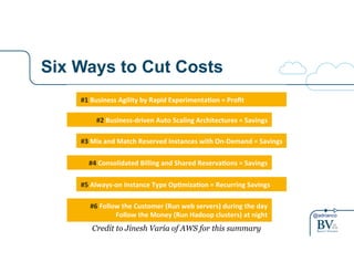 @adrianco 
Six Ways to Cut Costs 
Building#Cost>Aware#Cloud#Architectures# 
#1#Business#Agility#by#Rapid#Experimenta8on#=#Profit# 
#2#Business>driven#Auto#Scaling#Architectures#=#Savings## 
#3#Mix#and#Match#Reserved#Instances#with#On>Demand#=#Savings# 
#4#Consolidated#Billing#and#Shared#Reserva8ons#=#Savings# 
#5#Always>on#Instance#Type#Op8miza8on#=#Recurring#Savings# 
#6#Follow#the#Customer#(Run#web#servers)#during#the#day# 
Follow#the#Money#(Run#Hadoop#clusters)#at#night# 
Credit to Jinesh Varia of AWS for this summary 
 