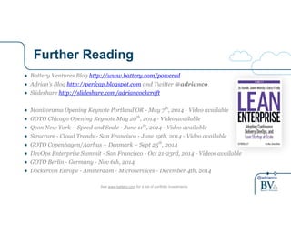 @adrianco 
Further Reading 
● Battery Ventures Blog http://www.battery.com/powered 
● Adrian’s Blog http://perfcap.blogspot.com and Twitter @adrianco 
● Slideshare http://slideshare.com/adriancockcroft 
! 
● Monitorama Opening Keynote Portland OR - May 7th, 2014 - Video available 
● GOTO Chicago Opening Keynote May 20th, 2014 - Video available 
● Qcon New York – Speed and Scale - June 11th, 2014 - Video available 
● Structure - Cloud Trends - San Francisco - June 19th, 2014 - Video available 
● GOTO Copenhagen/Aarhus – Denmark – Sept 25th, 2014 
● DevOps Enterprise Summit - San Francisco - Oct 21-23rd, 2014 - Videos available 
● GOTO Berlin - Germany - Nov 6th, 2014 
● Dockercon Europe - Amsterdam - Microservices - December 4th, 2014 
See www.battery.com for a list of portfolio investments 
