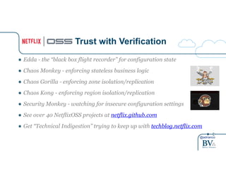 ● Edda - the “black box flight recorder” for configuration state 
● Chaos Monkey - enforcing stateless business logic 
● Chaos Gorilla - enforcing zone isolation/replication 
● Chaos Kong - enforcing region isolation/replication 
● Security Monkey - watching for insecure configuration settings 
● See over 40 NetflixOSS projects at netflix.github.com 
● Get “Technical Indigestion” trying to keep up with techblog.netflix.com 
@adrianco 
Trust with Verification 
 
