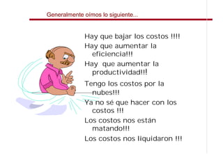 Generalmente oímos lo siguiente...


              Hay que bajar los costos !!!!
              Hay que aumentar la
                eficiencia!!!
              Hay que aumentar la
                productividad!!!
              Tengo los costos por la
                nubes!!!
              Ya no sé que hacer con los
                costos !!!
              Los costos nos están
                matando!!!
              Los costos nos liquidaron !!!
 