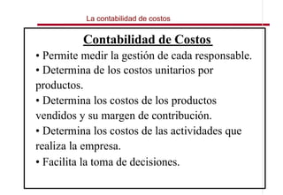 La contabilidad de costos


          Contabilidad de Costos
• Permite medir la gestión de cada responsable.
• Determina de los costos unitarios por
productos.
• Determina los costos de los productos
vendidos y su margen de contribución.
• Determina los costos de las actividades que
realiza la empresa.
• Facilita la toma de decisiones.
 