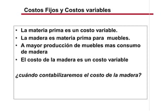 Costos Fijos y Costos variables


  La materia prima es un costo variable.
  La madera es materia prima para muebles.
  A mayor producción de muebles mas consumo
  de madera
  El costo de la madera es un costo variable

¿cuándo contabilizaremos el costo de la madera?
 