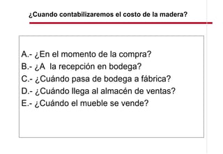 ¿Cuando contabilizaremos el costo de la madera?




A.- ¿En el momento de la compra?
B.- ¿A la recepción en bodega?
C.- ¿Cuándo pasa de bodega a fábrica?
D.- ¿Cuándo llega al almacén de ventas?
E.- ¿Cuándo el mueble se vende?
 