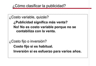 ¿Cómo clasificar la publicidad?

¿Costo variable, quizás?
  ¿Publicidad significa más venta?
  No! No es costo variable porque no se
   contabiliza con la venta.

¿Costo fijo o inversión?
  Costo fijo si es habitual.
  Inversión si es esfuerzo para varios años.
 