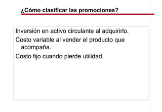 ¿Cómo clasificar las promociones?


Inversión en activo circulante al adquirirlo.
Costo variable al vender el producto que
  acompaña.
Costo fijo cuando pierde utilidad.
 
