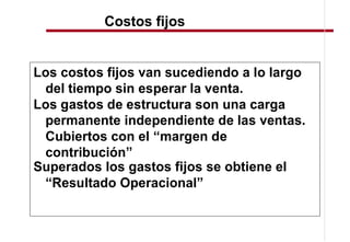 Costos fijos


Los costos fijos van sucediendo a lo largo
 del tiempo sin esperar la venta.
Los gastos de estructura son una carga
 permanente independiente de las ventas.
 Cubiertos con el margen de
 contribución
Superados los gastos fijos se obtiene el
  Resultado Operacional
 
