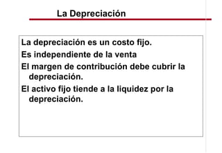 La Depreciación


La depreciación es un costo fijo.
Es independiente de la venta
El margen de contribución debe cubrir la
  depreciación.
El activo fijo tiende a la liquidez por la
  depreciación.
 