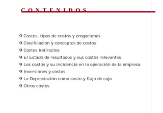 C O N T E N I D O S



9 Costos, tipos de costos y erogaciones
9 Clasificación y conceptos de costos
9 Costos indirectos
9 El Estado de resultados y sus costos relevantes
9 Los costos y su incidencia en la operación de la empresa.
9 Inversiones y costos
9 La Depreciación como costo y flujo de caja
9 Otros costos
 
