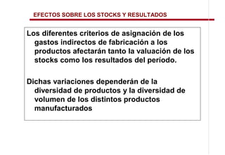 EFECTOS SOBRE LOS STOCKS Y RESULTADOS


Los diferentes criterios de asignación de los
  gastos indirectos de fabricación a los
  productos afectarán tanto la valuación de los
  stocks como los resultados del período.

Dichas variaciones dependerán de la
  diversidad de productos y la diversidad de
  volumen de los distintos productos
  manufacturados
 