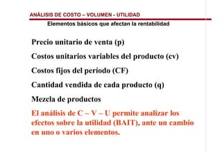 ANÁLISIS DE COSTO   VOLUMEN - UTILIDAD
     Elementos básicos que afectan la rentabilidad


Precio unitario de venta (p)
Costos unitarios variables del producto (cv)
Costos fijos del período (CF)
Cantidad vendida de cada producto (q)
Mezcla de productos
El análisis de C – V – U permite analizar los
efectos sobre la utilidad (BAIT), ante un cambio
en uno o varios elementos.
 