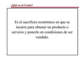 ¿Qué es el Costo?




  Es el sacrificio económico en que se
   incurre para obtener un producto o
servicio y ponerlo en condiciones de ser
                 vendido.
 