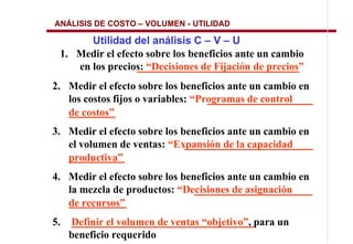 ANÁLISIS DE COSTO    VOLUMEN - UTILIDAD

       Utilidad del análisis C V U
 1. Medir el efecto sobre los beneficios ante un cambio
    en los precios: “Decisiones de Fijación de precios”
2. Medir el efecto sobre los beneficios ante un cambio en
   los costos fijos o variables: “Programas de control
   de costos”
3. Medir el efecto sobre los beneficios ante un cambio en
   el volumen de ventas: “Expansión de la capacidad
   productiva”
4. Medir el efecto sobre los beneficios ante un cambio en
   la mezcla de productos: “Decisiones de asignación
   de recursos”
5.   Definir el volumen de ventas “objetivo”, para un
     beneficio requerido
 