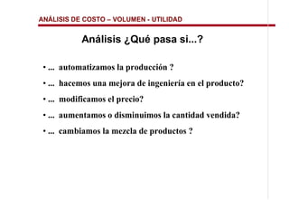 ANÁLISIS DE COSTO   VOLUMEN - UTILIDAD


           Análisis ¿Qué pasa si...?

 • ... automatizamos la producción ?
 • ... hacemos una mejora de ingeniería en el producto?
 • ... modificamos el precio?
 • ... aumentamos o disminuimos la cantidad vendida?
 • ... cambiamos la mezcla de productos ?
 